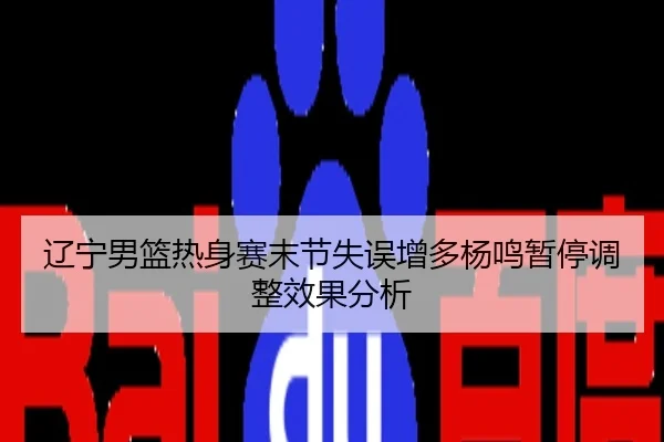 辽宁男篮热身赛末节失误增多杨鸣暂停调整效果分析
