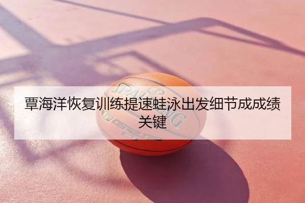 覃海洋恢复训练提速蛙泳出发细节成成绩关键
