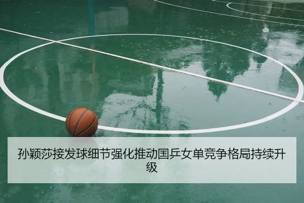 孙颖莎接发球细节强化推动国乒女单竞争格局持续升级