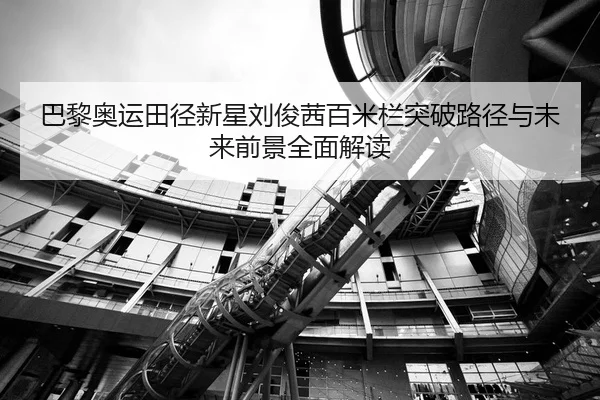 巴黎奥运田径新星刘俊茜百米栏突破路径与未来前景全面解读