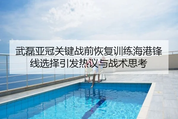武磊亚冠关键战前恢复训练海港锋线选择引发热议与战术思考